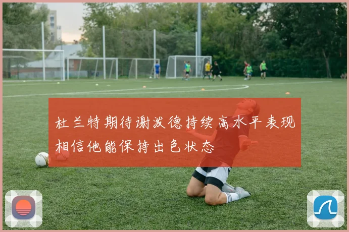 杜兰特期待谢泼德持续高水平表现相信他能保持出色状态