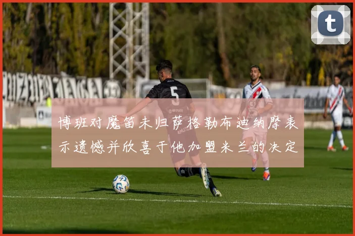 博班对魔笛未归萨格勒布迪纳摩表示遗憾并欣喜于他加盟米兰的决定