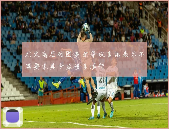 尤文高层对图多尔争议言论表示不满要求其今后谨言慎行