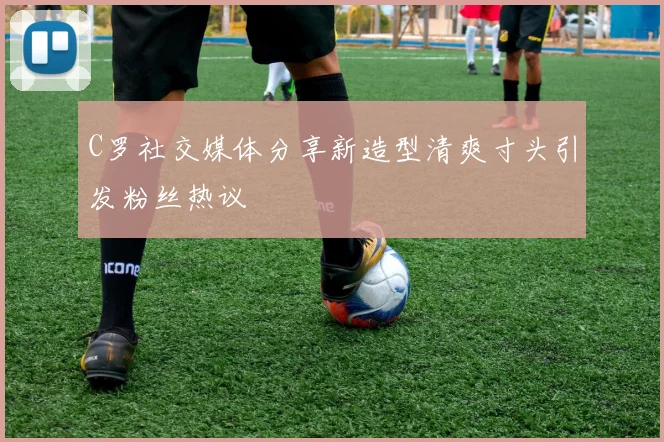 C罗社交媒体分享新造型清爽寸头引发粉丝热议