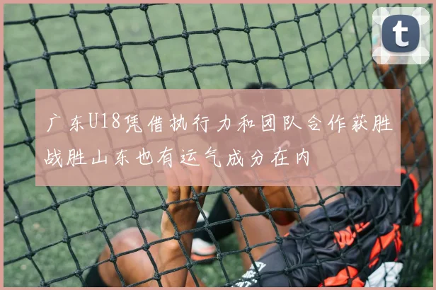 广东U18凭借执行力和团队合作获胜战胜山东也有运气成分在内