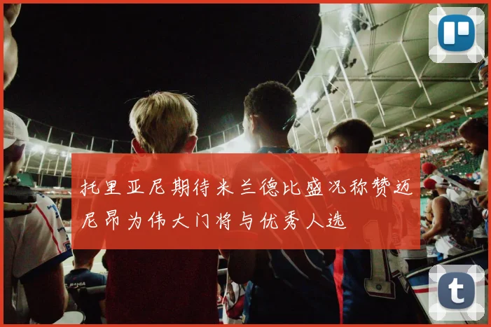 托里亚尼期待米兰德比盛况称赞迈尼昂为伟大门将与优秀人选