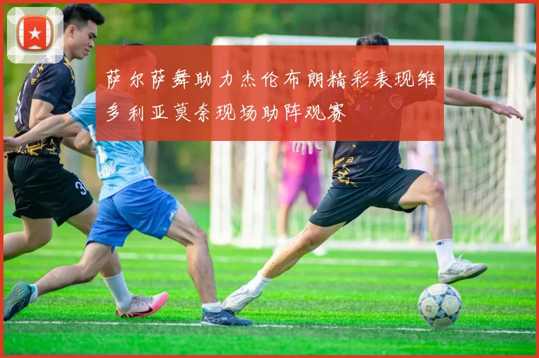 萨尔萨舞助力杰伦布朗精彩表现维多利亚莫奈现场助阵观赛