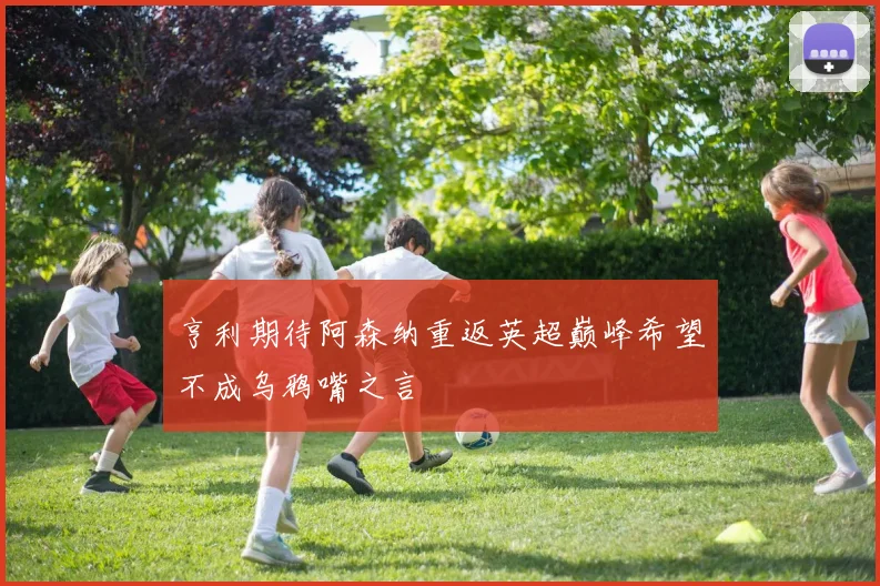 亨利期待阿森纳重返英超巅峰希望不成乌鸦嘴之言