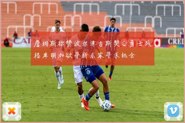 詹姆斯称赞波尔津吉斯契合勇士风格库明加欲寻新东家寻求机会