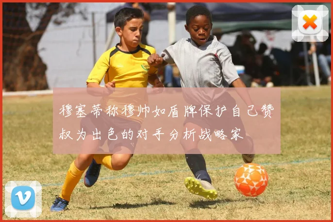 穆塞蒂称穆帅如盾牌保护自己赞囧叔为出色的对手分析战略家