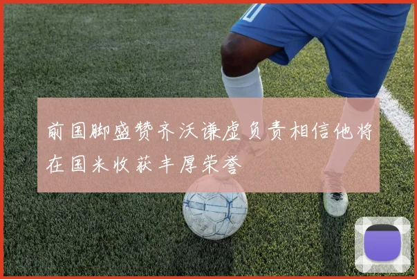 前国脚盛赞齐沃谦虚负责相信他将在国米收获丰厚荣誉