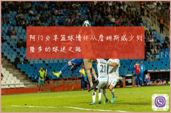 阿门分享篮球情怀从詹姆斯威少到隆多的球迷之路