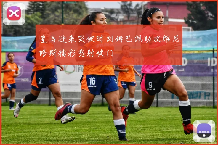 皇马迎来突破时刻姆巴佩助攻维尼修斯精彩兜射破门