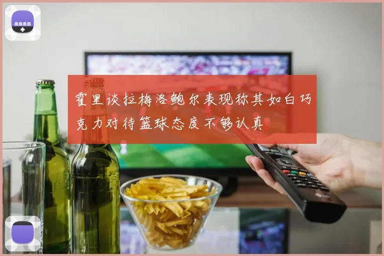 霍里谈拉梅洛鲍尔表现称其如白巧克力对待篮球态度不够认真