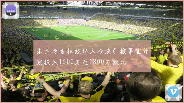 米兰与吉拉经纪人洽谈引援事宜计划投入1500万至1800万欧元