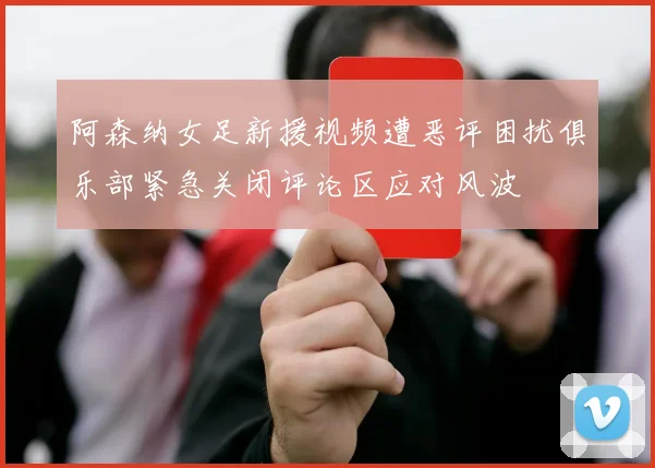 阿森纳女足新援视频遭恶评困扰俱乐部紧急关闭评论区应对风波