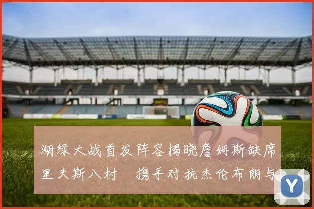湖绿大战首发阵容揭晓詹姆斯缺席里夫斯八村塁携手对抗杰伦布朗与怀特
