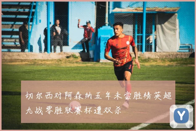 切尔西对阿森纳五年未尝胜绩英超九战零胜联赛杯遭双杀