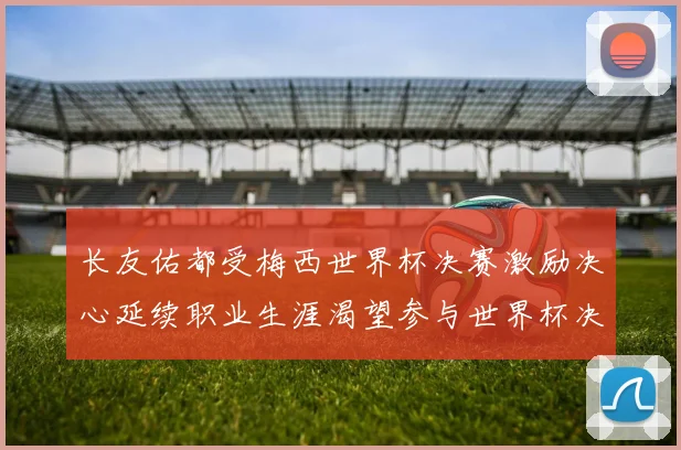 长友佑都受梅西世界杯决赛激励决心延续职业生涯渴望参与世界杯决赛