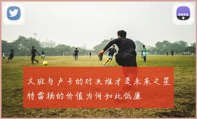 文班与卢卡的对决谁才是未来之星特雷杨的价值为何如此低廉