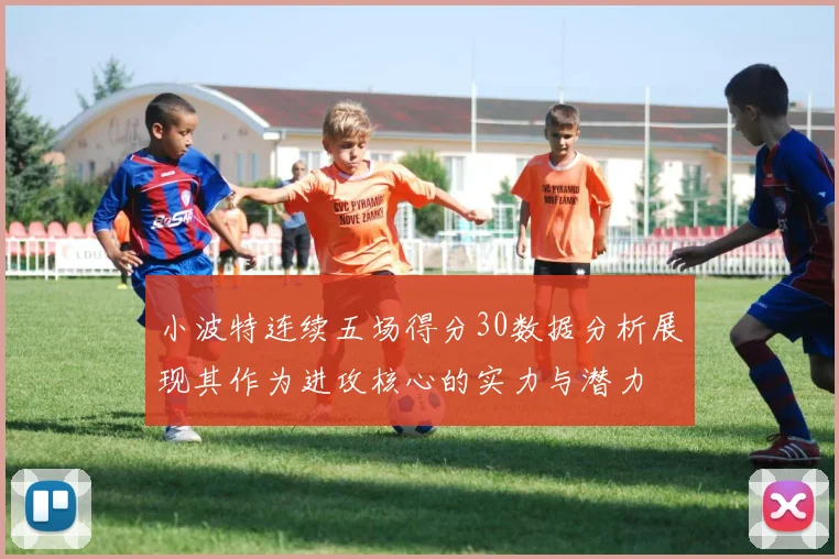 小波特连续五场得分30数据分析展现其作为进攻核心的实力与潜力