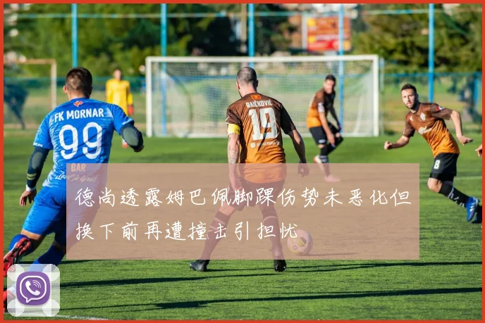 德尚透露姆巴佩脚踝伤势未恶化但换下前再遭撞击引担忧