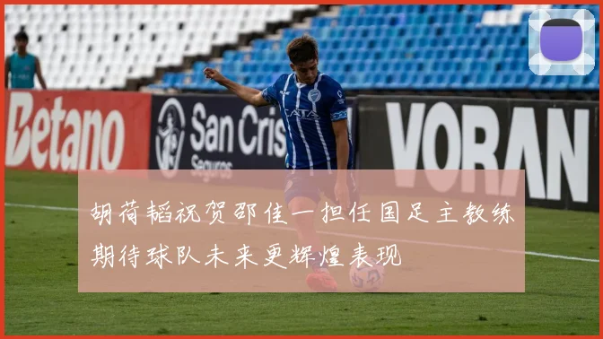 胡荷韬祝贺邵佳一担任国足主教练期待球队未来更辉煌表现