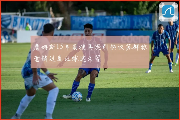 詹姆斯15年前梗再现引热议苏群称营销过度让球迷久等