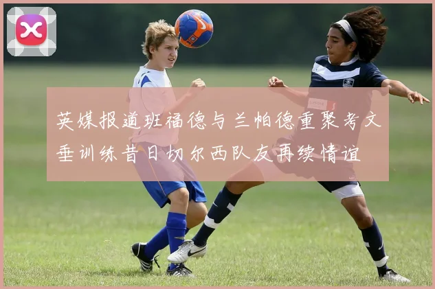 英媒报道班福德与兰帕德重聚考文垂训练昔日切尔西队友再续情谊