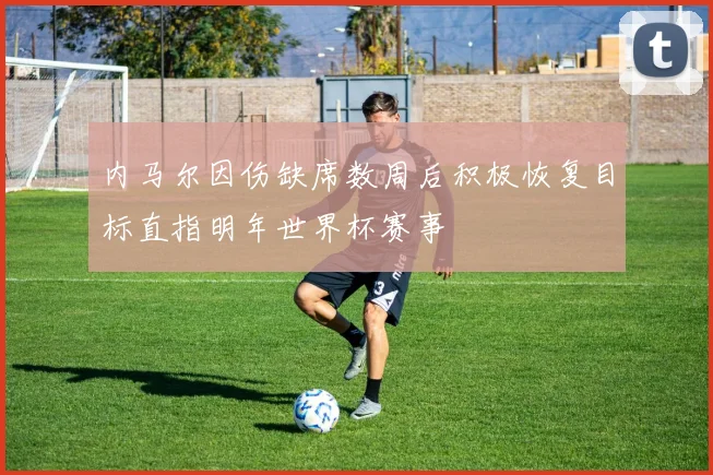 内马尔因伤缺席数周后积极恢复目标直指明年世界杯赛事