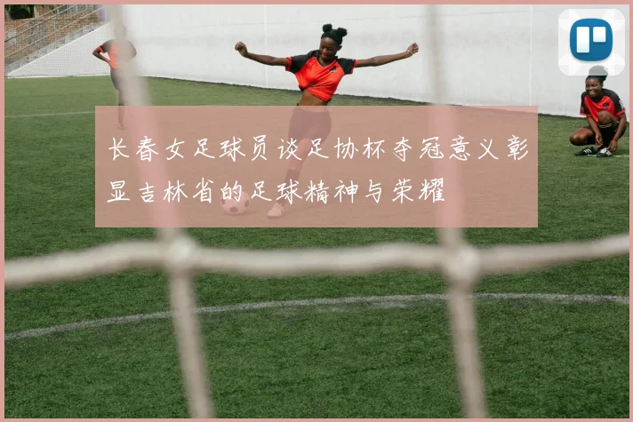 长春女足球员谈足协杯夺冠意义彰显吉林省的足球精神与荣耀