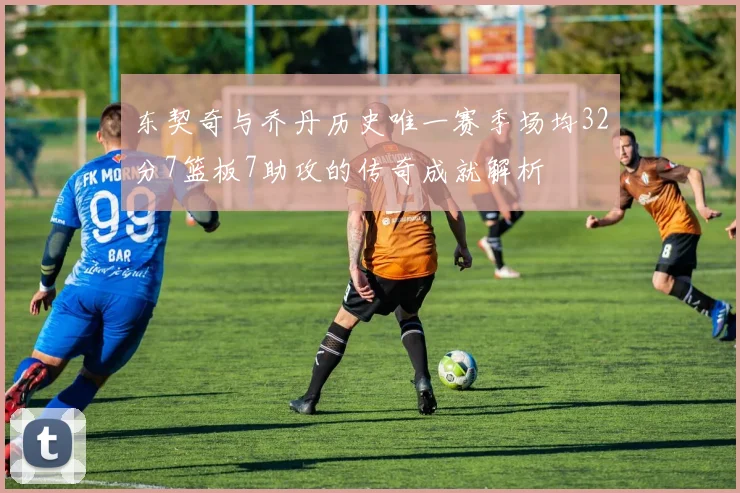 东契奇与乔丹历史唯一赛季场均32分7篮板7助攻的传奇成就解析