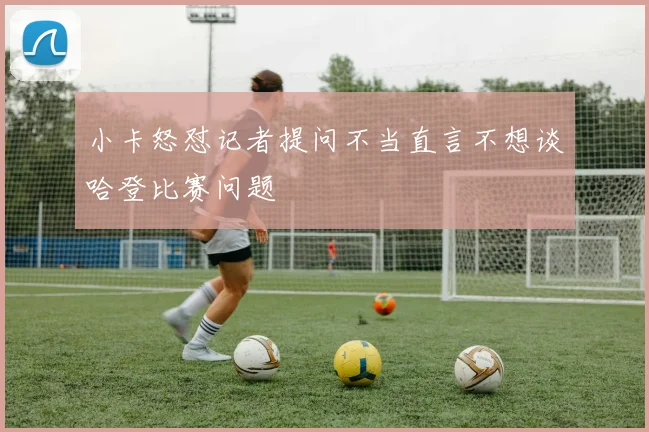 小卡怒怼记者提问不当直言不想谈哈登比赛问题